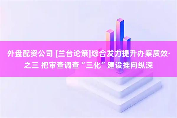 外盘配资公司 [兰台论策]综合发力提升办案质效·之三 把审查调查“三化”建设推向纵深