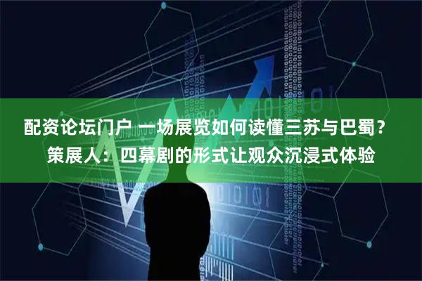 配资论坛门户 一场展览如何读懂三苏与巴蜀？ 策展人：四幕剧的形式让观众沉浸式体验