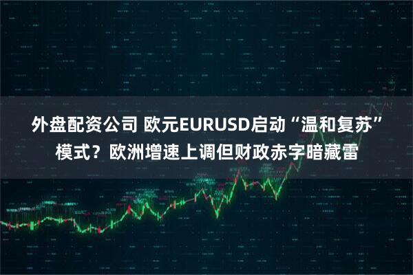 外盘配资公司 欧元EURUSD启动“温和复苏”模式？欧洲增速上调但财政赤字暗藏雷
