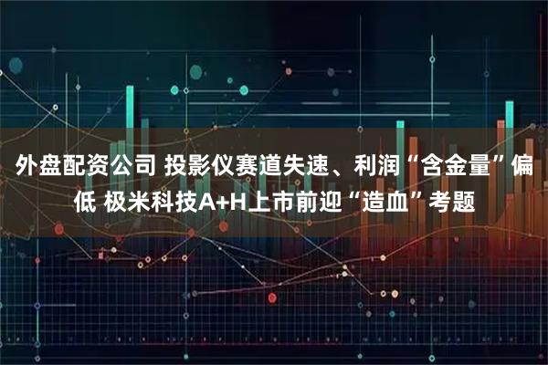 外盘配资公司 投影仪赛道失速、利润“含金量”偏低 极米科技A+H上市前迎“造血”考题
