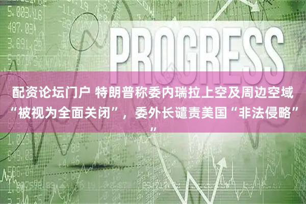 配资论坛门户 特朗普称委内瑞拉上空及周边空域“被视为全面关闭”，委外长谴责美国“非法侵略”