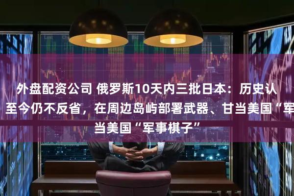 外盘配资公司 俄罗斯10天内三批日本：历史认知缺失，至今仍不反省，在周边岛屿部署武器、甘当美国“军事棋子”