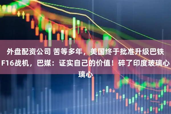 外盘配资公司 苦等多年，美国终于批准升级巴铁F16战机，巴媒：证实自己的价值！碎了印度玻璃心