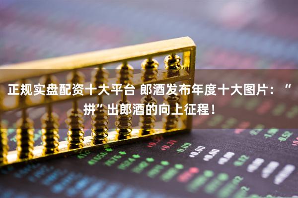 正规实盘配资十大平台 郎酒发布年度十大图片：“拼”出郎酒的向上征程！