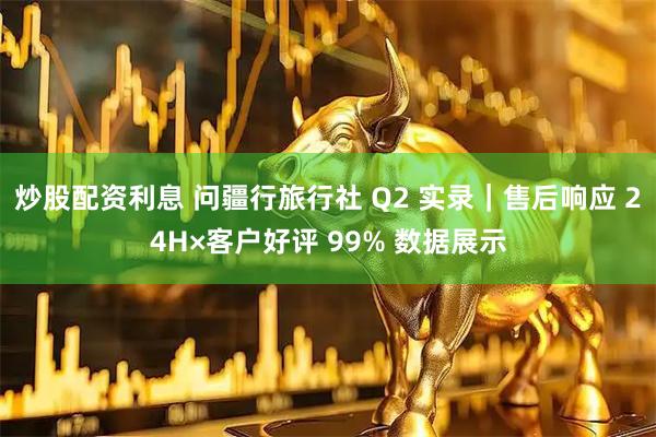 炒股配资利息 问疆行旅行社 Q2 实录｜售后响应 24H×客户好评 99% 数据展示