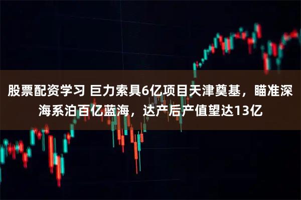 股票配资学习 巨力索具6亿项目天津奠基，瞄准深海系泊百亿蓝海，达产后产值望达13亿