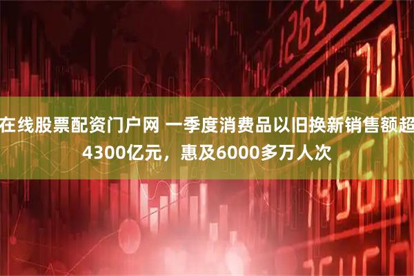 在线股票配资门户网 一季度消费品以旧换新销售额超4300亿元，惠及6000多万人次